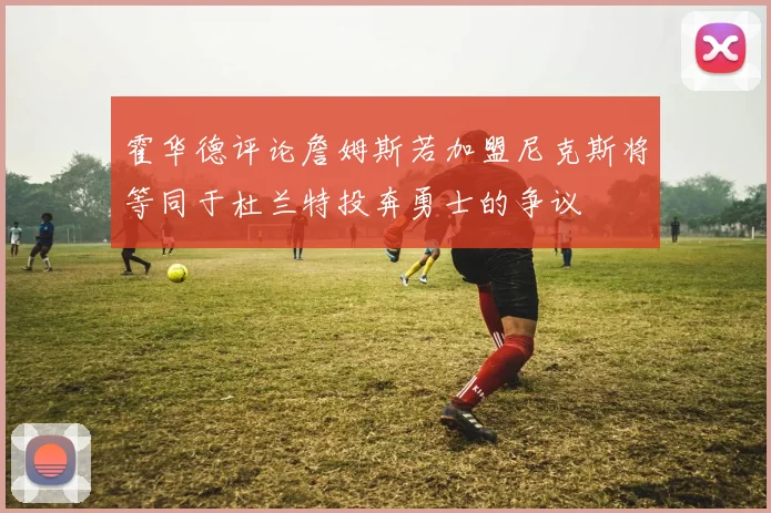 霍华德评论詹姆斯若加盟尼克斯将等同于杜兰特投奔勇士的争议