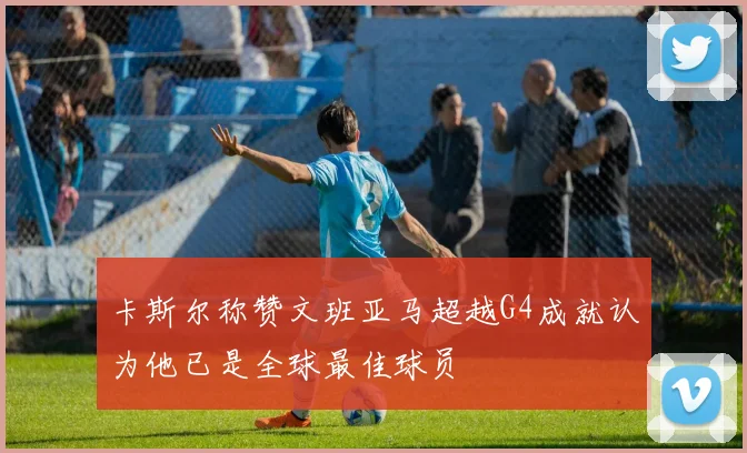 卡斯尔称赞文班亚马超越G4成就认为他已是全球最佳球员
