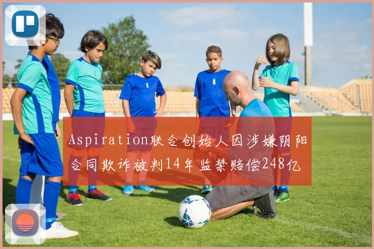Aspiration联合创始人因涉嫌阴阳合同欺诈被判14年监禁赔偿248亿