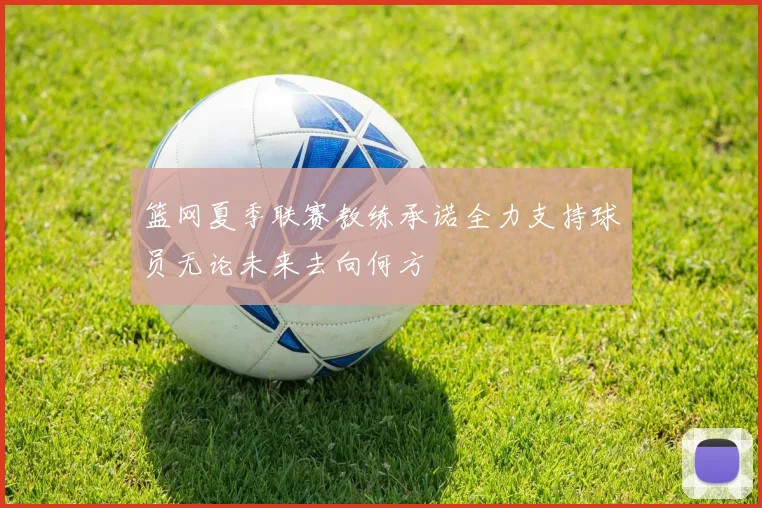 篮网夏季联赛教练承诺全力支持球员无论未来去向何方