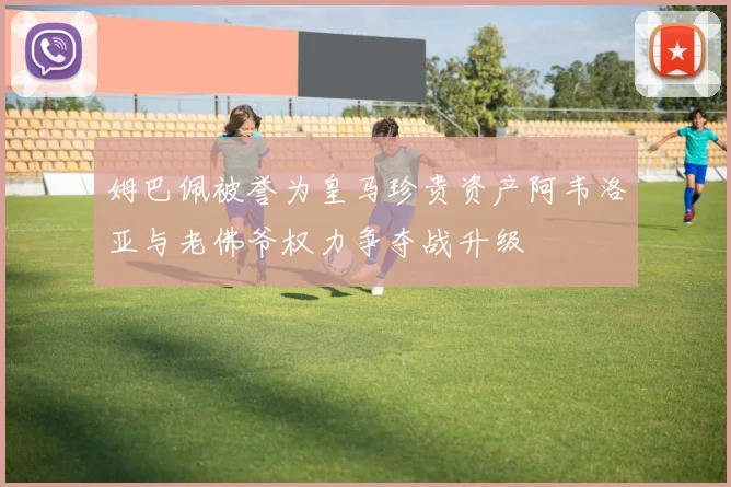 姆巴佩被誉为皇马珍贵资产阿韦洛亚与老佛爷权力争夺战升级