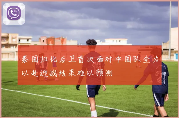 泰国归化后卫首次面对中国队全力以赴迎战结果难以预测