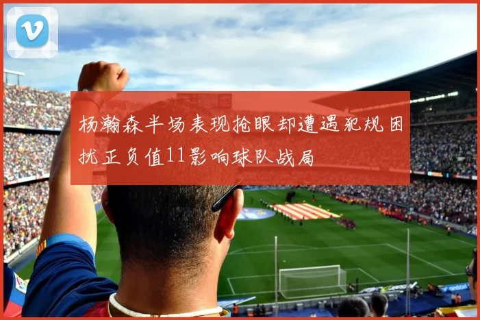 杨瀚森半场表现抢眼却遭遇犯规困扰正负值11影响球队战局