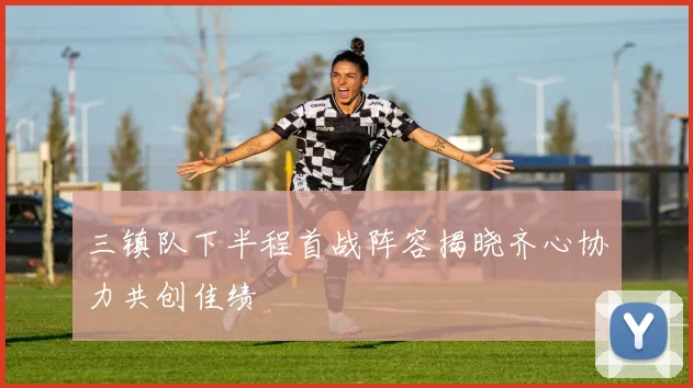 三镇队下半程首战阵容揭晓齐心协力共创佳绩