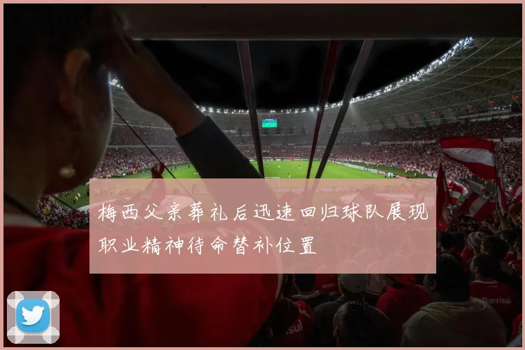 梅西父亲葬礼后迅速回归球队展现职业精神待命替补位置