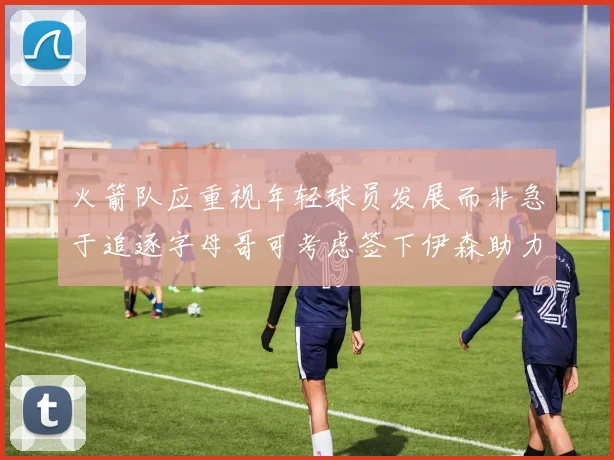 火箭队应重视年轻球员发展而非急于追逐字母哥可考虑签下伊森助力成长
