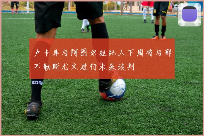 卢卡库与阿图尔经纪人下周将与那不勒斯尤文进行未来谈判