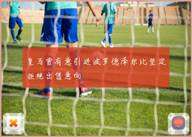 皇马曾有意引进波罗德泽尔比坚定拒绝出售意向