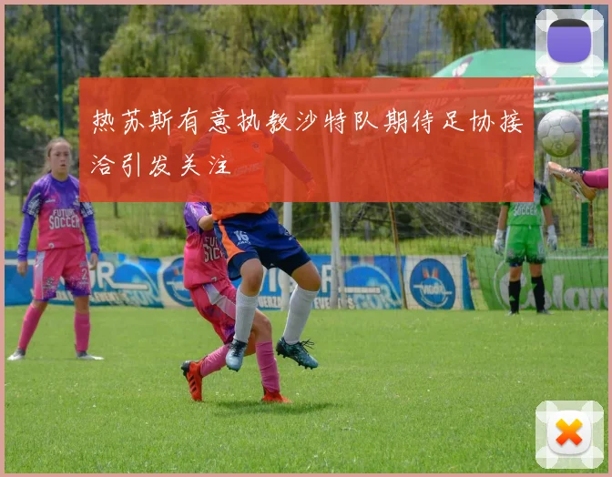 热苏斯有意执教沙特队期待足协接洽引发关注