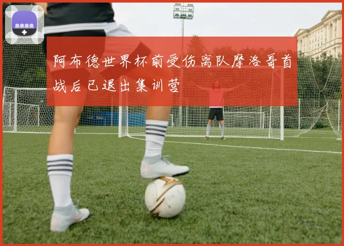 阿布德世界杯前受伤离队摩洛哥首战后已退出集训营