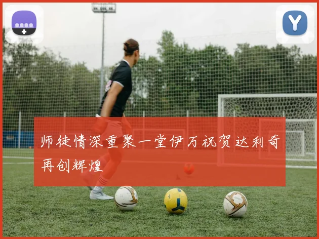 师徒情深重聚一堂伊万祝贺达利奇再创辉煌