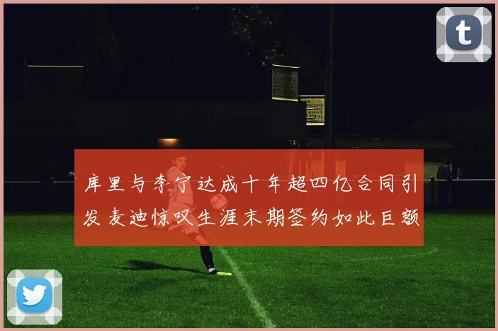 库里与李宁达成十年超四亿合同引发麦迪惊叹生涯末期签约如此巨额前所未闻