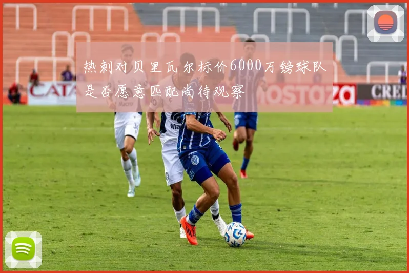 热刺对贝里瓦尔标价6000万镑球队是否愿意匹配尚待观察