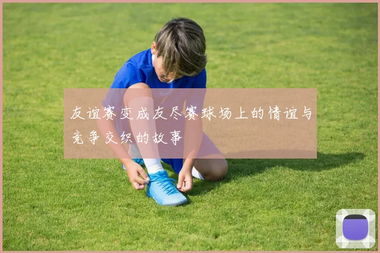 友谊赛变成友尽赛球场上的情谊与竞争交织的故事