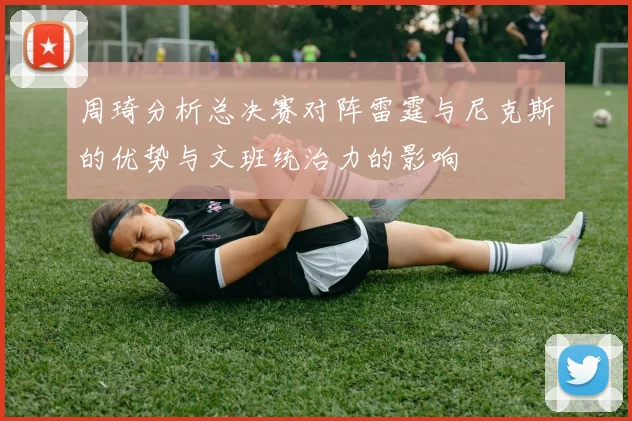 周琦分析总决赛对阵雷霆与尼克斯的优势与文班统治力的影响