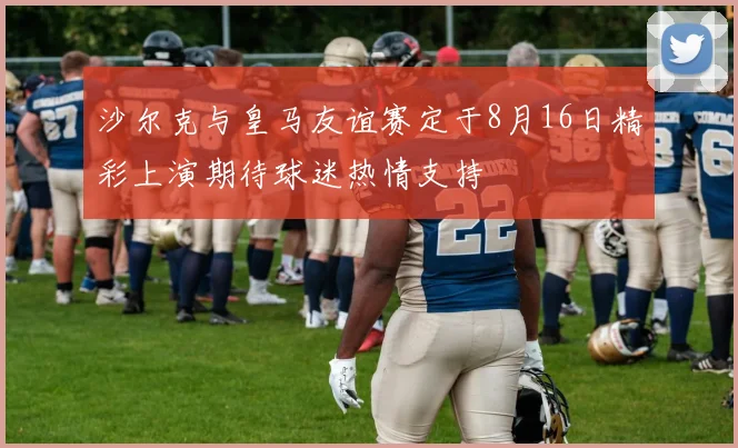 沙尔克与皇马友谊赛定于8月16日精彩上演期待球迷热情支持