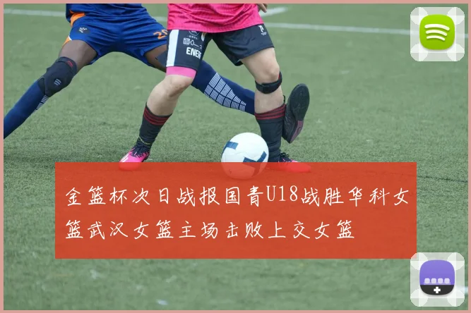 金篮杯次日战报国青U18战胜华科女篮武汉女篮主场击败上交女篮