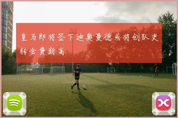 皇马即将签下迪奥曼德或将创队史转会费新高