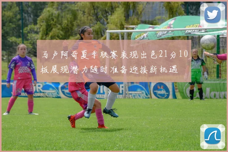 马卢阿奇夏季联赛表现出色21分10板展现潜力随时准备迎接新机遇